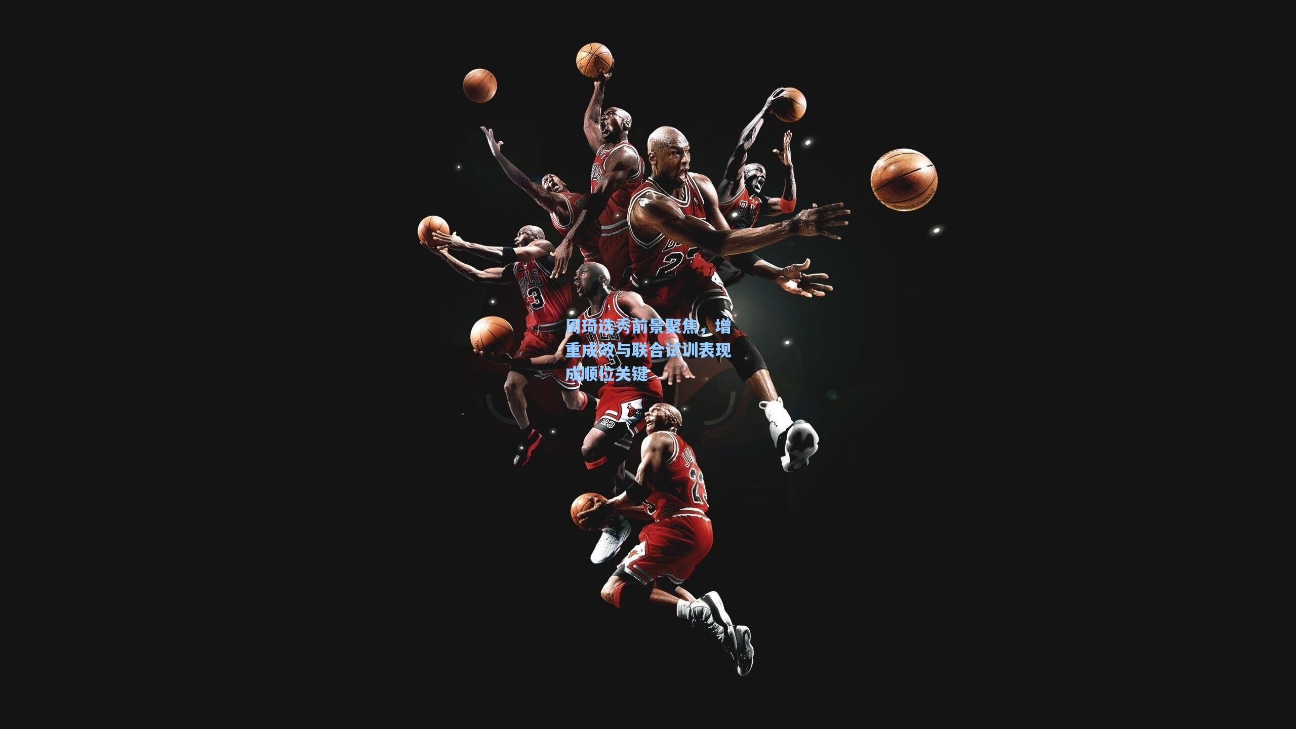 周琦选秀前景聚焦，增重成效与联合试训表现成顺位关键