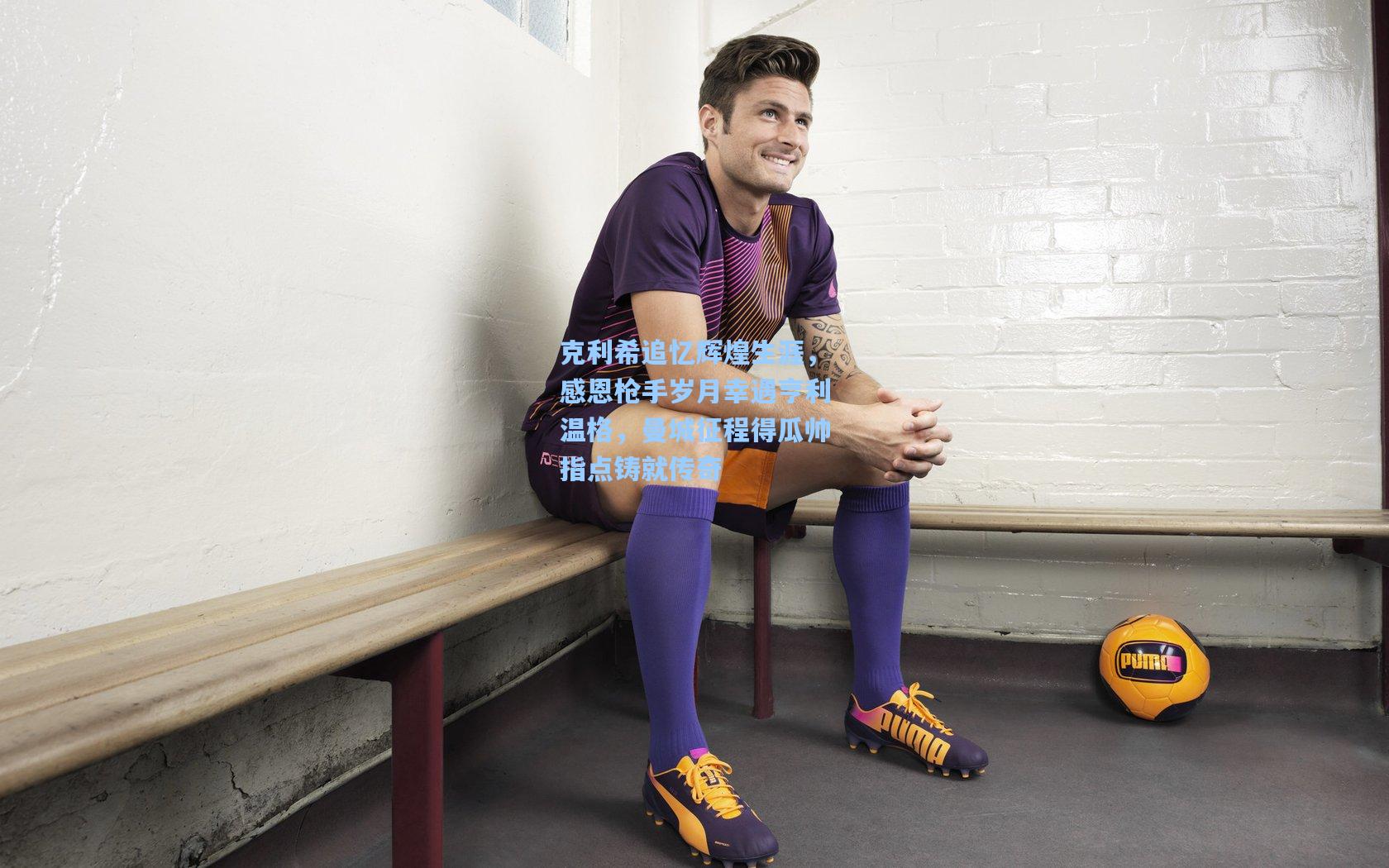 天天盈球官网-克利希追忆辉煌生涯，感恩枪手岁月幸遇亨利温格，曼城征程得瓜帅指点铸就传奇